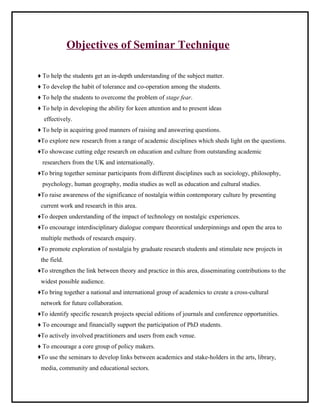 Objectives of Seminar Technique 
♦ To help the students get an in-depth understanding of the subject matter. 
♦ To develop the habit of tolerance and co-operation among the students. 
♦ To help the students to overcome the problem of stage fear. 
♦ To help in developing the ability for keen attention and to present ideas 
effectively. 
♦ To help in acquiring good manners of raising and answering questions. 
♦To explore new research from a range of academic disciplines which sheds light on the questions. 
♦To showcase cutting edge research on education and culture from outstanding academic 
researchers from the UK and internationally. 
♦To bring together seminar participants from different disciplines such as sociology, philosophy, 
psychology, human geography, media studies as well as education and cultural studies. 
♦To raise awareness of the significance of nostalgia within contemporary culture by presenting 
current work and research in this area. 
♦To deepen understanding of the impact of technology on nostalgic experiences. 
♦To encourage interdisciplinary dialogue compare theoretical underpinnings and open the area to 
multiple methods of research enquiry. 
♦To promote exploration of nostalgia by graduate research students and stimulate new projects in 
the field. 
♦To strengthen the link between theory and practice in this area, disseminating contributions to the 
widest possible audience. 
♦To bring together a national and international group of academics to create a cross-cultural 
network for future collaboration. 
♦To identify specific research projects special editions of journals and conference opportunities. 
♦ To encourage and financially support the participation of PhD students. 
♦To actively involved practitioners and users from each venue. 
♦ To encourage a core group of policy makers. 
♦To use the seminars to develop links between academics and stake-holders in the arts, library, 
media, community and educational sectors. 
 