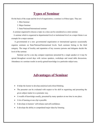 Types of Seminar 
On the basis of the scope and the level of organization, a seminar is of three types. They are: 
1. Mini Seminar 
2. Major Seminar 
3. State/National/International seminar 
A seminar organized to discuss a topic in a class can be considered as a mini seminar. 
A seminar which is organized at departmental level or institutional level on a major theme is an 
example for a major seminar. 
A governmental or a non- governmental organization or international agencies occasionally 
organize seminars on State/National/International levels. Such seminars belong to the third 
category. The range of locality and reputation of key resource persons and delegates decide the 
level of the seminar. 
Seminar can be a one day compact experience presented by a single speaker or it may be 
spread throughout several days with various speakers, workshops and round table discussions. 
Attendance at a seminar results in newly-gained knowledge in a particular subject area. 
Advantages of Seminar 
· It helps the learner to develop analytical and critical thinking. 
· The presenter can be evaluated with respect to his skill in organising and presenting the 
given subject matter in a systematic way. 
· A wealth of knowledge usually, presented by many speakers at one time in one place. 
· A lot of learning at one clip is possible 
· It develops in learners’ self-reliance and self-confidence. 
· It develops the ability to comprehend major ideas by listening. 
 