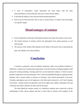 · A sense of camaraderie, where individuals can meet others with the same 
interest/problems, concerns that they may have in their chosen subject. 
· It develops the ability to raise relevant and pin-pointed questions. 
· Great ways for those that don’t like to read, or attend classes, to improve their knowledge 
of a specific subject. 
Disadvantages of seminar 
· Lack of preparation on the part of the paper presenter may make the seminar a mere waste. 
· The formal structure of seminar restricts the participants from asking questions as and 
when needed. 
· The success of the seminar fully depends on the ability of the person who is presenting the 
topic. His inability will create problems. 
Conclusion 
A seminar is, generally a form of academic instruction, either at an academic institution or 
offered by a commercial or professional organization. It has the function of bringing together small 
groups for recurring meetings, focusing each time on some particular subjects, in which everyone 
present is requested to actively participate. This is often accomplished through an ongoing Socratic 
dialogue with a seminar leader or instructor or through a more formal presentation of research. 
Normally, participants must not be beginners in the field under discussion ( at US and Canadian 
Universities , seminar classes are generally reserved for upper class students, although at UK and 
Australian universities seminars are often used for all years). 
The idea behind the seminar system is to familiarize students more extensively with the 
methodology of their chosen subjects and also to allow them to interact with examples of the 
 