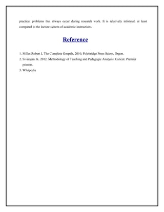 practical problems that always occur during research work. It is relatively informal, at least 
compared to the lecture system of academic instructions. 
Reference 
1. Miller,Robert J, The Complete Gospels, 2010, Polebridge Press Salem, Orgon. 
2. Sivarajan. K. 2012. Methodology of Teaching and Pedagogic Analysis: Calicut. Premier 
printers. 
3. Wikipedia 
