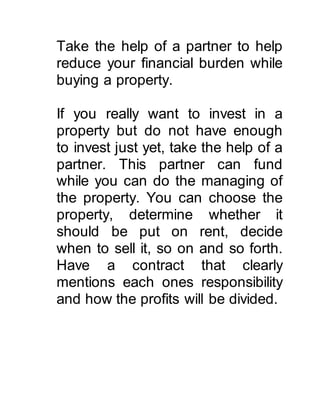 Take the help of a partner to help 
reduce your financial burden while 
buying a property. 
If you really want to invest in a 
property but do not have enough 
to invest just yet, take the help of a 
partner. This partner can fund 
while you can do the managing of 
the property. You can choose the 
property, determine whether it 
should be put on rent, decide 
when to sell it, so on and so forth. 
Have a contract that clearly 
mentions each ones responsibility 
and how the profits will be divided. 
 