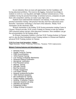 In core industries there are more job opportunities but the Candidates still
having placement problems. The reason is the lagging of practical knowledge in
students to work in a very big plants and highly technical oriented process. If the
candidates having the practical knowledge in technical process, companies are pick
them with competition and they are ready to pay high scales.
Students must understand this demand in core industry. If they ready to learn
practical automation training with practical then they don't have placement issues
thereafter. Automation technology is the heart of the industries. Mainly VLSI
Automation for the electronics field.
Wiztech Automation is the leading VLSI System automation training Centre in
Chennai. Wiztech provides VLSI system Training in Chennai to train the students
100% practical manner and give them placement assistance. Here candidates can get
free accommodation for the training period.
So Wiztech Automation Solution is the best VLSI Training Institute in Chennai
and it is also the Best Embedded system Training institute in Chennai and Depth &
advanced VLSI Training institute in Chennai.
VLSI (Very Large Scale Integration) – Syllabus:
*Digital Electronics, *VHDL, *VERI-Log, *FPGA Flow, *Simulation *FGPA Implementation.
Wiztech Training features and Advantages are:-
 Individual Focus
 Flexible Timing for Training
 FREE Accommodation
 100% Practical Training
 Live Training on Industrial Machineries
 Advanced Diploma Certification
 International certification
 Free Placement service
 Interview Training
 Soft skills Training
 Best Fee structure
 Friendly management
 Live Project Training
 Industrial professional faculties
 100% Technical assistance
 IAO Certification for Training
 Project Handling Certification
 Handling 10 Industrial Projects
 Advanced industrial Lab setup
 Unlimited Lab practices
 Scholarship & offers
 College & Group Concession
 
