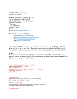 For FREE DEMO and Enquiry,
Feel Free To Call US…
Wiztech Automation Solutions pvt ltd.,
Ph: +91 99404-26826, 044-26209369.
102, W-block, 2nd
& 3rd
floor, 2nd
Avenue,
Anna nagar roundana,
Anna nagar,
(Near Indian bank)
Chennai – 600040.
Tamilnadu.
Mail us:wiztechtraining@gmail.com
See our web & Live Chat with us@
http://www.plctraininginchennai.net
http://www.wiztechautomationsolutions.com
http://www.industrialautomation.net.in
http://www.scadatraining.net
Wiztech Provides 100% practical training in Industrial Automation Training like 10 Types of PLC, 3
Types of SCADA,DCS, HMI, VFD, Control Panel Training with International Certification and Free
Accommodation and Placement service... You can work Live industrial projects and machineries here.
facuty
We are the service providers of many leading core companies. Our Faculties has been handled many
industrial projects. So they can able to teach current industrial needs and problems and rectification of the
industrial automation process and machineries.
>Training Advantages in wiztech ---> 6 lines
>News And Updates -----> 6 news
>Download Software
>Student Desk » Training with Placement ----->content
>Technical Tutorials
Video Gallery
Great Diwali Offer
Wiztech Announces Diwali Offer for Its Training Section.
Click Here to avail this opportunity.
Free One day Workshop
Wiztech provide FREE one day workshop in industrial process for
final year and Pre-final year students only.
FREE Demo Class
 