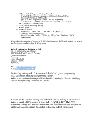 1. 10Types of PLC (Programmable Logic Controller)
1. AB, 2.ABB, 3.Siemens, 4.Keyence, 5.GE-Fanuc, 6.Omran, 7.Delta,
8.messing, 9.Mitsubishi, 10.Schneider.
2. 3Types of SCADA (Supervisory Control And Data Acquisition)
1. Intellution FIX32/IFIX32, 2.Wonderware in-touch 10.0 3.EV-Designer.
3. DCS (Distributed Control System)
4. VFD (Variable Frequency Drives)
5. Control panels.
6. Embedded System
*Embedded ‘C’, *8051, *PIC,*ARM, *AVR, *RTOS, *VLSI.
7. VLSI (Very Large Scale Integration)
*Digital Electronics, *VHDL, *VERI-Log, *FPGA Flow, *Simulation *FGPA
Implementation.
Wiztech Provides Above these Trainings with 100% Hand-on manner. In Chennai, Students can get very
low fee structures and best training in Wiztech only.
Wiztech Automation Solutions pvt ltd.,
Ph: +91 99404-26826, 044-26209369.
102, W-block, 2nd
& 3rd
floor, 2nd
Avenue,
Anna nagar roundana,
Anna nagar,
(Near Indian bank)
Chennai – 600040.
Tamilnadu.
Mail us:wiztechtraining@gmail.com
Web:www.plctraininginchennai.net
Engineering training on PLC Automation & Embedded system programming
PLC Automation Training for engineering fresher
Wiztech automation solutions provide the best PLC training in Chennai. It is highly
needed for engineering candidates and fresher.
You can get the Excellent training with industrial oriented training in Chennai also.
Wiztech provides 100% practical training in PLC, SCADA, DCS, HMI, VFD
automation training with free Accommodation and Free Placement also and you can
get the Advanced diploma in Automation technology by IAO Certification.
 