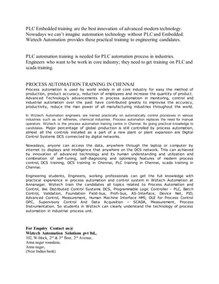 PLC Embedded training are the best innovation of advanced modern technology.
Nowadays we can’t imagine automation technology without PLC and Embedded.
Wiztech Automation provides these practical training to engineering candidates.
PLC automation training is needed for PLC automation process in industries.
Engineers who want to be work in core industry; they need to get training on PLC and
scada training.
PROCESS AUTOMATION TRAINING IN CHENNAI
Process automation is used by world widely in all core industry for easy the method of
production, product accuracy, reduction of employees and increase the quantity of product.
Advanced Technology’s advancements in process automation in monitoring, control and
industrial automation over the past have contributed greatly to improvise the accuracy,
productivity, reduce the man power of all manufacturing industries throughout the world.
In Wiztech Automation engineers are trained practically on automatically control processes in various
industries such as oil refineries, chemical industries. Process automation replaces the need for manual
operators. Wiztech is the process automation training centre in Chennai. Its giving practical knowledge to
candidates. Major percentage of global production is still controlled by process automation,
almost all the controls installed as a part of a new plant or plant expansion are Digital
Control Systems DCS connected by digital networks.
Nowadays, anyone can access the data, anywhere through the laptop or computer by
internet to displays and intelligence that anywhere on the DCS network. This can achieved
by innovation of advanced technology and its human understanding and utilization and
combination of self-tuning, self-diagnosing and optimizing features of modern process
control, DCS training, DCS training in Chennai, PLC training in Chennai, scada training in
Chennai.
Engineering students, Engineers, working professionals can get the full knowledge with
practical experience in process automation and control system in Wiztech Automation at
Annanagar. Wiztech train the candidates all topics related to Process Automation and
Control, like Distributed Control Systems DCS, Programmable Logic Controller - PLC, Batch
Control, Validation, Foundation Field-bus, Profi-bus, AS-Interface, Device Net, PID,
Advanced Control, Measurement, Human Machine Interface HMI, OLE for Process Control
OPC, Supervisory Control And Data Acquisition – SCADA, Measurement, Process
Instrumentation. So students in Wiztech can clearly understand the technology of process
automation in industrial process unit.
For Enquiry Contact us@
Wiztech Automation Solutions pvt ltd.,
102, W-block, 2nd
& 3rd
floor, 2nd
Avenue,
Anna nagar roundana,
Anna nagar,
(Near Indian bank)
 