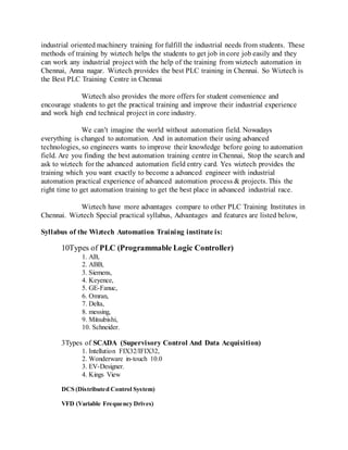 industrial oriented machinery training for fulfill the industrial needs from students. These
methods of training by wiztech helps the students to get job in core job easily and they
can work any industrial project with the help of the training from wiztech automation in
Chennai, Anna nagar. Wiztech provides the best PLC training in Chennai. So Wiztech is
the Best PLC Training Centre in Chennai
Wiztech also provides the more offers for student convenience and
encourage students to get the practical training and improve their industrial experience
and work high end technical project in core industry.
We can’t imagine the world without automation field. Nowadays
everything is changed to automation. And in automation their using advanced
technologies, so engineers wants to improve their knowledge before going to automation
field. Are you finding the best automation training centre in Chennai, Stop the search and
ask to wiztech for the advanced automation field entry card. Yes wiztech provides the
training which you want exactly to become a advanced engineer with industrial
automation practical experience of advanced automation process & projects. This the
right time to get automation training to get the best place in advanced industrial race.
Wiztech have more advantages compare to other PLC Training Institutes in
Chennai. Wiztech Special practical syllabus, Advantages and features are listed below,
Syllabus of the Wiztech Automation Training institute is:
10Types of PLC (Programmable Logic Controller)
1. AB,
2. ABB,
3. Siemens,
4. Keyence,
5. GE-Fanuc,
6. Omran,
7. Delta,
8. messing,
9. Mitsubishi,
10. Schneider.
3Types of SCADA (Supervisory Control And Data Acquisition)
1. Intellution FIX32/IFIX32,
2. Wonderware in-touch 10.0
3. EV-Designer.
4. Kings View
DCS (Distributed Control System)
VFD (Variable Frequency Drives)
 