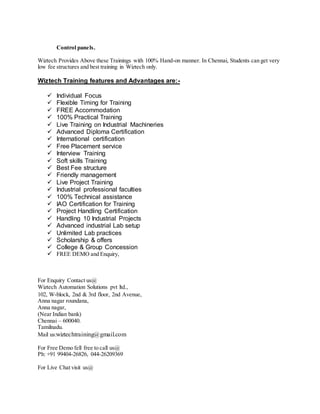 Control panels.
Wiztech Provides Above these Trainings with 100% Hand-on manner. In Chennai, Students can get very
low fee structures and best training in Wiztech only.
Wiztech Training features and Advantages are:-
 Individual Focus
 Flexible Timing for Training
 FREE Accommodation
 100% Practical Training
 Live Training on Industrial Machineries
 Advanced Diploma Certification
 International certification
 Free Placement service
 Interview Training
 Soft skills Training
 Best Fee structure
 Friendly management
 Live Project Training
 Industrial professional faculties
 100% Technical assistance
 IAO Certification for Training
 Project Handling Certification
 Handling 10 Industrial Projects
 Advanced industrial Lab setup
 Unlimited Lab practices
 Scholarship & offers
 College & Group Concession
 FREE DEMO and Enquiry,
For Enquiry Contact us@
Wiztech Automation Solutions pvt ltd.,
102, W-block, 2nd & 3rd floor, 2nd Avenue,
Anna nagar roundana,
Anna nagar,
(Near Indian bank)
Chennai – 600040.
Tamilnadu.
Mail us:wiztechtraining@gmail.com
For Free Demo fell free to call us@
Ph: +91 99404-26826, 044-26209369
For Live Chat visit us@
 