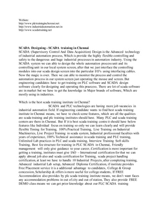 Webiste:
http://www.plctraininginchennai.net
http://www.industrialautomation.net.in
http://www.scadatraining.net
SCADA Designing - SCADA training in Chennai
SCADA (Supervisory Control And Data Acquisition) Design is the Advanced technology
of industrial automation process, Which is provide the highly flexible controlling and
safety to the dangerous and huge industrial processes in automation industry. Using the
SCADA system we can able to design the whole automation process unit and its
controlling unit in our local system screen, after that we just interface the controlling
modules into our scada design screen into the particular I/O’s using interfacing cables.
Now the magic is over. Then we can able to monitor the process and control the
automation process in our system screen just operating the mouse and screen. But
engineering candidates have to get training on PLC software and SCADA design
software clearly for designing and operating this praocess. There are lot of scada software
are in market but we have to get the knowledge in Major brands of software, Which are
mostly using in industries.
Which is the best scada training institute in Chennai?
SCADA and PLC technologies are having more job vacancies in
industrial automation field. If engineering candidate wants to find best scada training
institute in Chennai means, we have to check some features, which are all the qualities
are scada training and plc training institutes should have. Many PLC and scada training
centers are there in Chennai. But If it is best scada training centre it should have below
features like Individual focus on training so only we can learn clearly and will provide
flexible Timing for Training, 100% Practical Training, Live Training on Industrial
Machineries, Live Project Training in scada system, Industrial professional faculties with
years of experience, 100% Technical assistance in scada training and PLC training,
Unlimited Lab practices in PLC and scada training, Interview Training Soft skills
Training, Best fee structure for training in PLC SCADA in Chennai, Friendly
management will only give guidance to your career, Certification is more important for
getting a training, institutes must give IAO – International certification for that we can
apply abroad job also and scada certificationfor Training, scada project handling
certification, at least we have to handle 10 Industrial Projects, after completing training,
Advanced industrial Lab setup, Advanced Diploma Certification, if institute provides
Free Placement service it is a additional advantage to candidates, College & Group
concession, Scholarship & offers is more useful for college students, If FREE
Accommodation also provides by plc scada training institute means, we don’t want faces
any accommodation problems in out of city and out of station, They also provide FREE
DEMO class means we can get prior knowledge about our PLC SCADA training
 