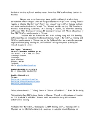 institute’s teaching style and training manner in the best PLC scada training institute in
Chennai.
Do you have above knowledge about qualities of best plc scada training
institute in Chennai? Do you think it is not possible to find the plc scada training institute
/ centre in Chennai like this? Don’t Worry here you got your best PLC Training institute
and scada training institute in Chennai. Yes, Wiztech provides the best PLC Training in
Chennai, Scada training in Chennai, DCS Training in Chennai, and Embedded Training
in Chennai, VLSI Training in Chennai, IT training in Chennai with Above all qualities of
best PLC SCADA training centre in Chennai.
Students who are all need the Best Scada training along with PLC Training
in Chennai they can contact the Wiztech automation, which is the best PLC Training and
SCADA training centre in Chennai, and get the full knowledge and practical experience
of plc scada designing training and job in wiztech’s tie-up companies by using the
wiztech placement service.
For Enquiry Contact us@
Wiztech Automation Solutions pvt ltd.,
102, W-block, 2nd
& 3rd
floor, 2nd
Avenue,
Anna nagar roundana,
Anna nagar,
(Near Indian bank)
Chennai – 600040.
Tamilnadu.
Mail us:wiztechtraining@gmail.com
For Free Demo fell free to call us@
Ph: +91 99404-26826, 044-26209369
For Live Chat visit us@
Webiste:
http://www.plctraininginchennai.net
http://www.industrialautomation.net.in
http://www.scadatraining.net
Wiztech is the Best PLC Training Centre in Chennai offers Best PLC Scada DCS training
Wiztech is the best PLC training Centre in Chennai, Wiztech provides advanced training
on PLC Scada DCS VFD HMI, Control panel automation training with advanced
industrial live training
Wiztech offers the best PLC training and SCADA training on PLC training centre in
Chennai. we provide the best practical experience in industrial oriented training on
 