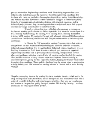 process automation. Engineering candidates needs this training to get the best core
industry jobs. Industries needs the experience from the engineering candidates. But
freshers, who came out just before from engineering colleges having limited knowledge
and without industrial experience. So these candidates struggles in industries to prove
them. So if engineers can get automation training with practical experience in live
industrial projects means, they can easily get the best core jobs and prove their project
oriented knowledge in their career of industrial works.
Wiztech provides these types of industrial experience to engineering
fresher and working professionals too. Wiztech provides best industrial oriented practical
PLC training, Scada training, dcs training, VFD training, HMI, Training, Embedded
training, VLSI training, IT training in Chennai with advanced diploma IAO (International
Accreditation Certification) certification with free placement service in their tie-up core
companies.
In Chennai lot PLC automation training Centres are there, but wiztech
only provides the best practical oriented training and industrial exposure to students,
industrial process handling, live project handling, Industrial oriented machinery process
handling in automation field. Apart from these wiztech give more moral support to
engineering candidates such as providing soft skill training, free placement service,
placement guidance, unlimited practical labs, lab training on after finished the training
also, provides attention to every students capacity to improve them technically as
customized process, giving the best support to students, keeping the friendly relationship
to engineering candidates. These qualities has been keep the unique place in a automation
training industry and PLC automation training institute in Chennai and in India. So only
Wiztech
Shopclues damaging its name by sending like these products. Its not a reebok watch. the
strap holding metal is flexible to bend and its damaged and also it is not the watch what I
ordered. you didn't tell colour and model as per availability. then why are you changing
this product as cheapest low quality damaged product. This is a big cheating. I need my
money and pls retake your dustbin product.
 