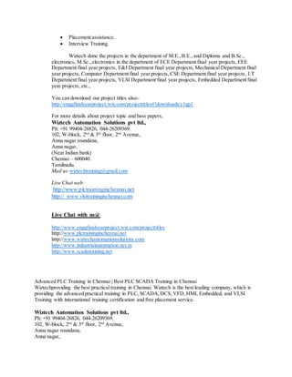  Placement assistance.
 Interview Training.
Wiztech done the projects in the department of M.E.,B.E., and Diploma and B.Sc.,
electronics, M.Sc.,electronics in the department of ECE Department final year projects, EEE
Department final year projects, E&I Department final year projects, Mechanical Department final
year projects, Computer Department final year projects, CSE Department final year projects, I.T
Department final year projects, VLSI Department final year projects, Embedded Department final
year projects, etc.,
You can download our project titles also:-
http://enggfinalyearproject.wix.com/projecttitles#!downloads/c1qp1
For more details about project topic and base papers,
Wiztech Automation Solutions pvt ltd.,
Ph: +91 99404-26826, 044-26209369.
102, W-block, 2nd
& 3rd
floor, 2nd
Avenue,
Anna nagar roundana,
Anna nagar,
(Near Indian bank)
Chennai – 600040.
Tamilnadu.
Mail us:wiztechtraining@gmail.com
Live Chat web:
http://www.plctraininginchennai.net
http:// www.vlsitraininginchennai.com
Live Chat with us@
http://www.enggfinalyearproject.wix.com/projecttitles
http://www.plctraininginchennai.net
http://www.wiztechautomationsolutions.com
http://www.industrialautomation.net.in
http://www.scadatraining.net
Advanced PLC Training in Chennai | Best PLC SCADA Training in Chennai
Wiztechproviding the best practical training in Chennai. Wiztech is the best leading company, which is
providing the advanced practical training in PLC, SCADA,DCS, VFD, HMI, Embedded, and VLSI
Training with international training certification and free placement service.
Wiztech Automation Solutions pvt ltd.,
Ph: +91 99404-26826, 044-26209369.
102, W-block, 2nd
& 3rd
floor, 2nd
Avenue,
Anna nagar roundana,
Anna nagar,
 