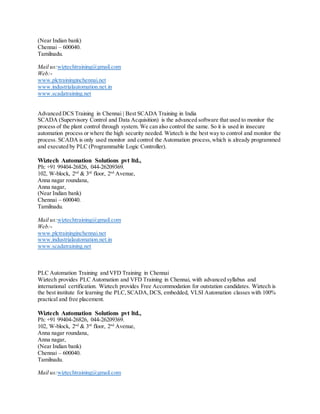 (Near Indian bank)
Chennai – 600040.
Tamilnadu.
Mail us:wiztechtraining@gmail.com
Web:-
www.plctraininginchennai.net
www.industrialautomation.net.in
www.scadatraining.net
Advanced DCS Training in Chennai | Best SCADA Training in India
SCADA (Supervisory Control and Data Acquisition) is the advanced software that used to monitor the
process of the plant control through system. We can also control the same. So it is used in insecure
automation process or where the high security needed. Wiztech is the best way to control and monitor the
process. SCADA is only used monitor and control the Automation process,which is already programmed
and executed by PLC (Programmable Logic Controller).
Wiztech Automation Solutions pvt ltd.,
Ph: +91 99404-26826, 044-26209369.
102, W-block, 2nd
& 3rd
floor, 2nd
Avenue,
Anna nagar roundana,
Anna nagar,
(Near Indian bank)
Chennai – 600040.
Tamilnadu.
Mail us:wiztechtraining@gmail.com
Web:-
www.plctraininginchennai.net
www.industrialautomation.net.in
www.scadatraining.net
PLC Automation Training and VFD Training in Chennai
Wiztech provides PLC Automation and VFD Training in Chennai, with advanced syllabus and
international certification. Wiztech provides Free Accommodation for outstation candidates. Wiztech is
the best institute for learning the PLC,SCADA,DCS, embedded, VLSI Automation classes with 100%
practical and free placement.
Wiztech Automation Solutions pvt ltd.,
Ph: +91 99404-26826, 044-26209369.
102, W-block, 2nd
& 3rd
floor, 2nd
Avenue,
Anna nagar roundana,
Anna nagar,
(Near Indian bank)
Chennai – 600040.
Tamilnadu.
Mail us:wiztechtraining@gmail.com
 