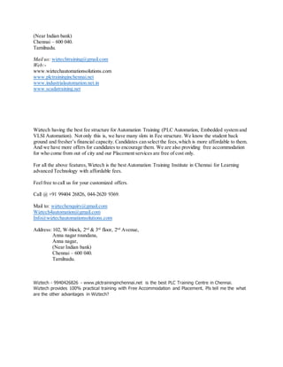 (Near Indian bank)
Chennai – 600 040.
Tamilnadu.
Mail us: wiztechtraining@gmail.com
Web:-
www.wiztechautomationsolutions.com
www.plctraininginchennai.net
www.industrialautomation.net.in
www.scadatraining.net
Wiztech having the best fee structure for Automation Training (PLC Automation, Embedded system and
VLSI Automation). Not only this is, we have many slots in Fee structure. We know the student back
ground and fresher’s financial capacity. Candidates can select the fees,which is more affordable to them.
And we have more offers for candidates to encourage them. We are also providing free accommodation
for who come from out of city and our Placement services are free of cost only.
For all the above features,Wiztech is the best Automation Training Institute in Chennai for Learning
advanced Technology with affordable fees.
Feel free to call us for your customized offers.
Call @ +91 99404 26826, 044-2620 9369.
Mail to: wiztechenquiry@gmail.com
Wiztech4automation@gmail.com
Info@wiztechautomationsolutions.com
Address: 102, W-block, 2nd
& 3rd
floor, 2nd
Avenue,
Anna nagar roundana,
Anna nagar,
(Near Indian bank)
Chennai – 600 040.
Tamilnadu.
Wiztech - 9940426826 - www.plctraininginchennai.net is the best PLC Training Centre in Chennai.
Wiztech provides 100% practical training with Free Accommodation and Placement. Pls tell me the what
are the other advantages in Wiztech?
 