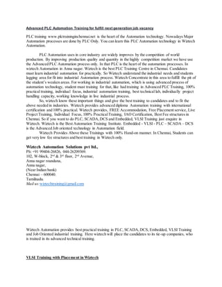 Advanced PLC Automation Training for fulfill next generation job vacancy
PLC training www.plctraininginchennai.net is the heart of the Automation technology. Nowadays Major
Automation processes are done by PLC Only. You can learn this PLC Automation technology in Wiztech
Automation.
PLC Automation uses in core industry are widely improves by the competition of world
production. By improving production quality and quantity in the highly competition market we have use
the Advanced PLC Automation process only. In that PLC is the heart of the automation processes. In
wiztech Automation in Anna nagar. Wiztech is the best PLC Training Centre in Chennai. Candidates
must learn industrial automation for practically. So Wiztech understand the industrial needs and students
lagging area for fit into industrial Automation process. Wiztech Concentrate in this area to fulfill the pit of
the student’s weaken areas. For working in industrial automation, which is using advanced process of
automation technology, student must training for that, like had training in Advanced PLC Training, 100%
practical training, individual focus, industrial automation training, best technical lab, individually project
handling capacity, working knowledge in live industrial process.
So, wiztech know these important things and give the best training to candidates and to fit the
above needed in industries. Wiztech provides advanced diploma Automation training with international
certification and 100% practical. Wiztech provides, FREE Accommodation, Free Placement service, Live
Project Training, Individual Focus, 100% PracticalTraining, IAO Certification, Best Fee structures in
Chennai. So if you want to do PLC, SCADA,DCS and Embedded, VLSI Training just enquire in
Wiztech. Wiztech is the Best Automation Training Institute. Embedded - VLSI - PLC – SCADA – DCS
is the Advanced Job oriented technology in Automation field.
Wiztech Provides Above these Trainings with 100% Hand-on manner. In Chennai, Students can
get very low fee structures and best training in Wiztech only.
Wiztech Automation Solutions pvt ltd.,
Ph: +91 99404-26826, 044-26209369.
102, W-block, 2nd
& 3rd
floor, 2nd
Avenue,
Anna nagar roundana,
Anna nagar,
(Near Indian bank)
Chennai – 600040.
Tamilnadu.
Mail us:wiztechtraining@gmail.com
Wiztech Automation provides best practical training in PLC, SCADA,DCS, Embedded, VLSI Training
and Job Oriented industrial training. Here wiztech will place the candidates to its tie-up companies, who
is trained in its advanced technical training.
VLSI Training with Placement in Wiztech
 