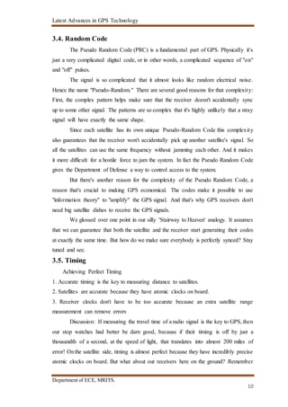 Latest Advances in GPS Technology
Department of ECE, MRITS.
10
3.4. Random Code
The Pseudo Random Code (PRC) is a fundamental part of GPS. Physically it's
just a very complicated digital code, or in other words, a complicated sequence of "on"
and "off" pulses.
The signal is so complicated that it almost looks like random electrical noise.
Hence the name "Pseudo-Random." There are several good reasons for that complexity:
First, the complex pattern helps make sure that the receiver doesn't accidentally sync
up to some other signal. The patterns are so complex that it's highly unlikely that a stray
signal will have exactly the same shape.
Since each satellite has its own unique Pseudo-Random Code this complexity
also guarantees that the receiver won't accidentally pick up another satellite's signal. So
all the satellites can use the same frequency without jamming each other. And it makes
it more difficult for a hostile force to jam the system. In fact the Pseudo Random Code
gives the Department of Defense a way to control access to the system.
But there's another reason for the complexity of the Pseudo Random Code, a
reason that's crucial to making GPS economical. The codes make it possible to use
"information theory" to "amplify" the GPS signal. And that's why GPS receivers don't
need big satellite dishes to receive the GPS signals.
We glossed over one point in our silly 'Stairway to Heaven' analogy. It assumes
that we can guarantee that both the satellite and the receiver start generating their codes
at exactly the same time. But how do we make sure everybody is perfectly synced? Stay
tuned and see.
3.5. Timing
Achieving Perfect Timing
1. Accurate timing is the key to measuring distance to satellites.
2. Satellites are accurate because they have atomic clocks on board.
3. Receiver clocks don't have to be too accurate because an extra satellite range
measurement can remove errors
Discussion: If measuring the travel time of a radio signal is the key to GPS, then
our stop watches had better be darn good, because if their timing is off by just a
thousandth of a second, at the speed of light, that translates into almost 200 miles of
error! Onthe satellite side, timing is almost perfect because they have incredibly precise
atomic clocks on board. But what about our receivers here on the ground? Remember
 