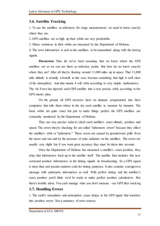 Latest Advances in GPS Technology
Department of ECE, MRITS.
12
3.6. Satellite Tracking
1. To use the satellites as references for range measurements we need to know exactly
where they are.
2. GPS satellites are so high up their orbits are very predictable.
3. Minor variations in their orbits are measured by the Department of Defense.
4. The error information is sent to the satellites, to be transmitted along with the timing
signals.
Discussion: Thus far we've been assuming that we know where the GPS
satellites are so we can use them as reference points. But how do we know exactly
where they are? After all they're floating around 11,000 miles up in space. That 11,000
mile altitude is actually a benefit in this case, because something that high is well clear
of the atmosphere. And that means it will orbit according to very simple mathematics.
The Air Force has injected each GPS satellite into a very precise orbit, according to the
GPS master plan.
On the ground all GPS receivers have an almanac programmed into their
computers that tells them where in the sky each satellite is, moment by moment. The
basic orbits are quite exact but just to make things perfect the GPS satellites are
constantly monitored by the Department of Defense.
They use very precise radar to check each satellite's exact altitude, position and
speed. The errors they're checking for are called "ephemeris errors" because they affect
the satellite's orbit or "ephemeris." These errors are caused by gravitational pulls from
the moon and sun and by the pressure of solar radiation on the satellites. The errors are
usually very slight but if you want great accuracy they must be taken into account.
Once the Department of Defense has measured a satellite's exact position, they
relay that information back up to the satellite itself. The satellite then includes this new
corrected position information in the timing signals its broadcasting. So a GPS signal
is more than just pseudo-random code for timing purposes. It also contains a navigation
message with ephemeris information as well. With perfect timing and the satellite's
exact position you'd think we'd be ready to make perfect position calculations. But
there's trouble afoot. You can't manage what you don't measure - use GPS fleet tracking
3.7. Handling Errors
1. The earth's ionosphere and atmosphere cause delays in the GPS signal that translate
into position errors. See a summary of error sources.
 