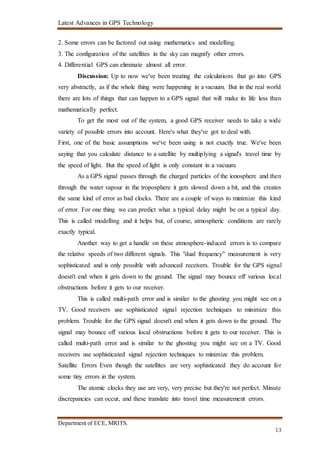 Latest Advances in GPS Technology
Department of ECE, MRITS.
13
2. Some errors can be factored out using mathematics and modelling.
3. The configuration of the satellites in the sky can magnify other errors.
4. Differential GPS can eliminate almost all error.
Discussion: Up to now we've been treating the calculations that go into GPS
very abstractly, as if the whole thing were happening in a vacuum. But in the real world
there are lots of things that can happen to a GPS signal that will make its life less than
mathematically perfect.
To get the most out of the system, a good GPS receiver needs to take a wide
variety of possible errors into account. Here's what they've got to deal with.
First, one of the basic assumptions we've been using is not exactly true. We've been
saying that you calculate distance to a satellite by multiplying a signal's travel time by
the speed of light. But the speed of light is only constant in a vacuum.
As a GPS signal passes through the charged particles of the ionosphere and then
through the water vapour in the troposphere it gets slowed down a bit, and this creates
the same kind of error as bad clocks. There are a couple of ways to minimize this kind
of error. For one thing we can predict what a typical delay might be on a typical day.
This is called modelling and it helps but, of course, atmospheric conditions are rarely
exactly typical.
Another way to get a handle on these atmosphere-induced errors is to compare
the relative speeds of two different signals. This "dual frequency" measurement is very
sophisticated and is only possible with advanced receivers. Trouble for the GPS signal
doesn't end when it gets down to the ground. The signal may bounce off various local
obstructions before it gets to our receiver.
This is called multi-path error and is similar to the ghosting you might see on a
TV. Good receivers use sophisticated signal rejection techniques to minimize this
problem. Trouble for the GPS signal doesn't end when it gets down to the ground. The
signal may bounce off various local obstructions before it gets to our receiver. This is
called multi-path error and is similar to the ghosting you might see on a TV. Good
receivers use sophisticated signal rejection techniques to minimize this problem.
Satellite Errors Even though the satellites are very sophisticated they do account for
some tiny errors in the system.
The atomic clocks they use are very, very precise but they're not perfect. Minute
discrepancies can occur, and these translate into travel time measurement errors.
 