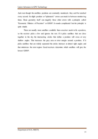 Latest Advances in GPS Technology
Department of ECE, MRITS.
14
And even though the satellites positions are constantly monitored, they can't be watched
every second. So slight position or "ephemeris" errors can sneak in between monitoring
times. Basic geometry itself can magnify these other errors with a principle called
"Geometric Dilution of Precision" or GDOP. It sounds complicated but the principle is
quite simple.
There are usually more satellites available than a receiver needs to fix a position,
so the receiver picks a few and ignores the rest. If it picks satellites that are close
together in the sky the intersecting circles that define a position will cross at very
shallow angles. That increases the grey area or error margin around a position. If it
picks satellites that are widely separated the circles intersect at almost right angles and
that minimizes the error region. Good receivers determine which satellites will give the
lowest GDOP.
 
