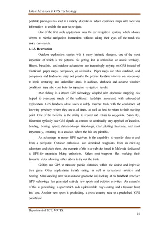 Latest Advances in GPS Technology
Department of ECE, MRITS.
16
portable packages has lead to a variety of solutions which combines maps with location
information to enable the user to navigate.
One of the first such applications was the car navigation system, which allows
drivers to receive navigation instructions without taking their eyes off the road, via
voice commands.
4.1.3. Recreation
Outdoor exploration carries with it many intrinsic dangers, one of the most
important of which is the potential for getting lost in unfamiliar or unsafe territory.
Hikers, bicyclists, and outdoor adventurers are increasingly relying on GPS instead of
traditional paper maps, compasses, or landmarks. Paper maps are often outdated, and
compasses and landmarks may not provide the precise location information necessary
to avoid venturing into unfamiliar areas. In addition, darkness and adverse weather
conditions may also contribute to imprecise navigation results.
Man fishing in a stream GPS technology coupled with electronic mapping has
helped to overcome much of the traditional hardships associated with unbounded
exploration. GPS handsets allow users to safely traverse trails with the confidence of
knowing precisely where they are at all times, as well as how to return to their starting
point. One of the benefits is the ability to record and return to waypoints. Similarly,
fishermen typically use GPS signals as a means to continually stay apprised of location,
heading, bearing, speed, distance-to-go, time-to-go, chart plotting functions, and most
importantly, returning to a location where the fish are plentiful.
An advantage in newer GPS receivers is the capability to transfer data to and
from a computer. Outdoor enthusiasts can download waypoints from an exciting
adventure and share them. An example of this is a web site based in Malaysia dedicated
to GPS for mountain biking enthusiasts. Riders post waypoint files marking their
favourite rides allowing other riders to try out the trails.
Golfers use GPS to measure precise distances within the course and improve
their game. Other applications include skiing, as well as recreational aviation and
boating. Man kneeling next to an outdoor geocache and looking at his handheld receiver
GPS technology has generated entirely new sports and outdoor activities. An example
of this is geocaching, a sport which rolls a pleasurable day’s outing and a treasure hunt
into one. Another new sport is geodashing, a cross-country race to a predefined GPS
coordinate.
 