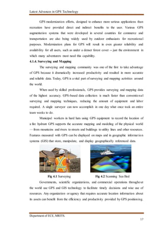 Latest Advances in GPS Technology
Department of ECE, MRITS.
17
GPS modernization efforts, designed to enhance more serious applications than
recreation have provided direct and indirect benefits to the user. Various GPS
augmentation systems that were developed in several countries for commerce and
transportation are also being widely used by outdoor enthusiasts for recreational
purposes. Modernization plans for GPS will result in even greater reliability and
availability for all users, such as under a denser forest cover -- just the environment in
which many adventurers most need this capability.
4.1.4. Surveying and Mapping
The surveying and mapping community was one of the first to take advantage
of GPS because it dramatically increased productivity and resulted in more accurate
and reliable data. Today, GPS is a vital part of surveying and mapping activities around
the world.
When used by skilled professionals, GPS provides surveying and mapping data
of the highest accuracy. GPS-based data collection is much faster than conventional
surveying and mapping techniques, reducing the amount of equipment and labor
required. A single surveyor can now accomplish in one day what once took an entire
team weeks to do.
Municipal workers in hard hats using GPS equipment to record the location of
a fire hydrant GPS supports the accurate mapping and modeling of the physical world
— from mountains and rivers to streets and buildings to utility lines and other resources.
Features measured with GPS can be displayed on maps and in geographic information
systems (GIS) that store, manipulate, and display geographically referenced data.
Fig 4.1 Surveying Fig 4.2 Scanning Sea Bed
Governments, scientific organizations, and commercial operations throughout
the world use GPS and GIS technology to facilitate timely decisions and wise use of
resources. Any organization or agency that requires accurate location information about
its assets can benefit from the efficiency and productivity provided by GPS positioning.
 