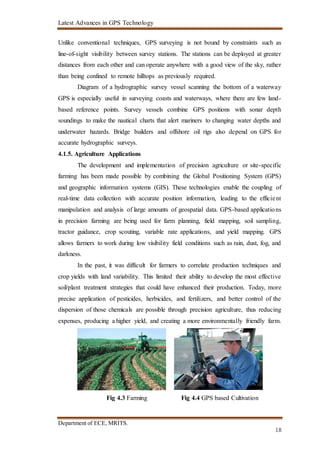 Latest Advances in GPS Technology
Department of ECE, MRITS.
18
Unlike conventional techniques, GPS surveying is not bound by constraints such as
line-of-sight visibility between survey stations. The stations can be deployed at greater
distances from each other and can operate anywhere with a good view of the sky, rather
than being confined to remote hilltops as previously required.
Diagram of a hydrographic survey vessel scanning the bottom of a waterway
GPS is especially useful in surveying coasts and waterways, where there are few land-
based reference points. Survey vessels combine GPS positions with sonar depth
soundings to make the nautical charts that alert mariners to changing water depths and
underwater hazards. Bridge builders and offshore oil rigs also depend on GPS for
accurate hydrographic surveys.
4.1.5. Agriculture Applications
The development and implementation of precision agriculture or site-specific
farming has been made possible by combining the Global Positioning System (GPS)
and geographic information systems (GIS). These technologies enable the coupling of
real-time data collection with accurate position information, leading to the efficient
manipulation and analysis of large amounts of geospatial data. GPS-based applications
in precision farming are being used for farm planning, field mapping, soil sampling,
tractor guidance, crop scouting, variable rate applications, and yield mapping. GPS
allows farmers to work during low visibility field conditions such as rain, dust, fog, and
darkness.
In the past, it was difficult for farmers to correlate production techniques and
crop yields with land variability. This limited their ability to develop the most effective
soil/plant treatment strategies that could have enhanced their production. Today, more
precise application of pesticides, herbicides, and fertilizers, and better control of the
dispersion of those chemicals are possible through precision agriculture, thus reducing
expenses, producing a higher yield, and creating a more environmentally friendly farm.
Fig 4.3 Farming Fig 4.4 GPS based Cultivation
 