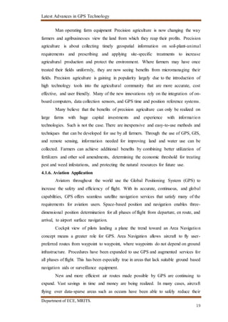 Latest Advances in GPS Technology
Department of ECE, MRITS.
19
Man operating farm equipment Precision agriculture is now changing the way
farmers and agribusinesses view the land from which they reap their profits. Precision
agriculture is about collecting timely geospatial information on soil-plant-animal
requirements and prescribing and applying site-specific treatments to increase
agricultural production and protect the environment. Where farmers may have once
treated their fields uniformly, they are now seeing benefits from micromanaging their
fields. Precision agriculture is gaining in popularity largely due to the introduction of
high technology tools into the agricultural community that are more accurate, cost
effective, and user friendly. Many of the new innovations rely on the integration of on-
board computers, data collection sensors, and GPS time and position reference systems.
Many believe that the benefits of precision agriculture can only be realized on
large farms with huge capital investments and experience with information
technologies. Such is not the case. There are inexpensive and easy-to-use methods and
techniques that can be developed for use by all farmers. Through the use of GPS, GIS,
and remote sensing, information needed for improving land and water use can be
collected. Farmers can achieve additional benefits by combining better utilization of
fertilizers and other soil amendments, determining the economic threshold for treating
pest and weed infestations, and protecting the natural resources for future use.
4.1.6. Aviation Application
Aviators throughout the world use the Global Positioning System (GPS) to
increase the safety and efficiency of flight. With its accurate, continuous, and global
capabilities, GPS offers seamless satellite navigation services that satisfy many of the
requirements for aviation users. Space-based position and navigation enables three-
dimensional position determination for all phases of flight from departure, en route, and
arrival, to airport surface navigation.
Cockpit view of pilots landing a plane the trend toward an Area Navigation
concept means a greater role for GPS. Area Navigation allows aircraft to fly user-
preferred routes from waypoint to waypoint, where waypoints do not depend on ground
infrastructure. Procedures have been expanded to use GPS and augmented services for
all phases of flight. This has been especially true in areas that lack suitable ground based
navigation aids or surveillance equipment.
New and more efficient air routes made possible by GPS are continuing to
expand. Vast savings in time and money are being realized. In many cases, aircraft
flying over data-sparse areas such as oceans have been able to safely reduce their
 