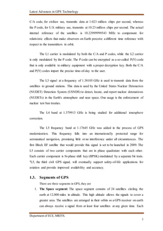 Latest Advances in GPS Technology
Department of ECE, MRITS.
2
C/A code, for civilian use, transmits data at 1.023 million chips per second, whereas
the P code, for U.S. military use, transmits at 10.23 million chips per second. The actual
internal reference of the satellites is 10.22999999543 MHz to compensate for
relativistic effects that make observers on Earth perceive a different time reference with
respect to the transmitters in orbit.
The L1 carrier is modulated by both the C/A and P codes, while the L2 carrier
is only modulated by the P code. The P code can be encrypted as a so-called P(Y) code
that is only available to military equipment with a proper decryption key. Both the C/A
and P(Y) codes impart the precise time-of-day to the user.
The L3 signal at a frequency of 1.38105 GHz is used to transmit data from the
satellites to ground stations. This data is used by the United States Nuclear Detonation
(NUDET) Detection System (USNDS) to detect, locate, and report nuclear detonations
(NUDETs) in the Earth's atmosphere and near space. One usage is the enforcement of
nuclear test ban treaties.
The L4 band at 1.379913 GHz is being studied for additional ionosphere
correction.
The L5 frequency band at 1.17645 GHz was added in the process of GPS
modernization. This frequency falls into an internationally protected range for
aeronautical navigation, promising little or no interference under all circumstances. The
first Block IIF satellite that would provide this signal is set to be launched in 2009. The
L5 consists of two carrier components that are in phase quadrature with each other.
Each carrier component is bi-phase shift key (BPSK) modulated by a separate bit train.
"L5, the third civil GPS signal, will eventually support safety-of-life applications for
aviation and provide improved availability and accuracy.
1.3. Segments of GPS
There are three segments in GPS, they are
1. The Space segment: The space segment consists of 24 satellites circling the
earth at 12,000 miles in altitude. This high altitude allows the signals to cover a
greater area. The satellites are arranged in their orbits so a GPS receiver on earth
can always receive a signal from at least four satellites at any given time. Each
 