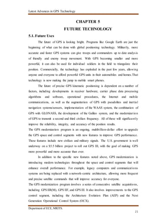 Latest Advances in GPS Technology
Department of ECE, MRITS.
21
CHAPTER 5
FUTURE TECHNOLOGY
5.1. Future Uses
The future of GPS is looking bright. Programs like Google Earth are just the
beginning of what can be done with global positioning technology. Militarily, more
accurate and faster GPS systems can give troops and commanders up to date analysis
of friendly and enemy troop movement. With GPS becoming smaller and more
powerful, it can also be used for individual soldiers in the field to triangulate their
position. Commercially, the technology has exploded in the past few years, allowing
anyone and everyone to afford powerful GPS units in their automobiles and homes.That
technology is now making the jump to mobile smart phones.
The future of precise GPS kinematic positioning is dependent on a number of
factors, including developments in receiver hardware, carrier phase data processing
algorithms and software, operational procedures, the Internet and mobile
communications, as well as the augmentation of GPS with pseudolites and inertial
navigation systems/sensors, implementation of the WAAS system, the combination of
GPS with GLONASS, the development of the Galileo system, and the modernization
of GPS to transmit a second and third civilian frequency. All of these will significantly
improve the reliability, integrity, and accuracy of the position results.
The GPS modernization program is an ongoing, multibillion-dollar effort to upgrade
the GPS space and control segments with new features to improve GPS performance.
These features include new civilian and military signals. The U.S. government is well
underway on a $5.5 billion project to roll out GPS III, with the goal of making GPS
more powerful and more accurate than ever.
In addition to the specific new features noted above, GPS modernization is
introducing modern technologies throughout the space and control segments that will
enhance overall performance. For example, legacy computers and communications
systems are being replaced with a network-centric architecture, allowing more frequent
and precise satellite commands that will improve accuracy for everyone.
The GPS modernization program involves a series of consecutive satellite acquisitions,
including GPS IIR(M), GPS IIF, and GPS III. It also involves improvements to the GPS
control segment, including the Architecture Evolution Plan (AEP) and the Next
Generation Operational Control System (OCX).
 