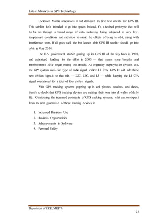 Latest Advances in GPS Technology
Department of ECE, MRITS.
22
Lockheed Martin announced it had delivered its first test satellite for GPS III.
This satellite isn’t intended to go into space: Instead, it’s a testbed prototype that will
be be run through a broad range of tests, including being subjected to very low-
temperature conditions and radiation to mimic the effects of being in orbit, along with
interference tests. If all goes well, the first launch able GPS III satellite should go into
orbit in May 2014.
The U.S. government started gearing up for GPS III all the way back in 1998,
and authorized funding for the effort in 2000 — that means some benefits and
improvements have begun rolling out already. As originally deployed for civilian use,
the GPS system uses one type of radio signal, called L1 C/A. GPS III will add three
new civilian signals to that mix — L2C, L1C, and L5 — while keeping the L1 C/A
signal operational for a total of four civilian signals.
With GPS tracking systems popping up in cell phones, watches, and shoes,
there's no doubt that GPS tracking devices are making their way into all walks of daily
life. Considering the increased popularity of GPS tracking systems, what can we expect
from the next generation of these tracking devices in
1. Increased Business Use
2. Business Opportunities
3. Advancements in Software
4. Personal Safety
 