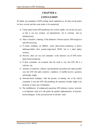 Latest Advances in GPS Technology
Department of ECE, MRITS.
23
CHAPTER 6
CONCLUSION
We finally got acquainted of GPS working and its application.so far these are the points
we have covered and also some points to be summarized
a) Carrier phase-based GPS positioning has evolved rapidly over the last ten years
so that it can now position: (a) kinematically, (b) in real-time, and (c)
instantaneously.
b) There is therefore a blurring of the distinction between precise GPS navigation
and GPS surveying.
c) If certain conditions are fulfilled, carrier phase-based positioning is almost
indistinguishable from pseudo-range-based DGPS, but at a much higher
accuracy.
d) However, there are very real constraints to the universal use of GPS carrier
phase-based positioning.
e) If these constraints are accepted, then the trend to very fast OTF-AR is a
welcome one.
f) Advances in hardware, software and operational procedures has made possible
very fast OTF-AR under restrictive conditions of satellite-receiver geometry
and baseline length.
g) Network-based techniques hold the promise of relaxing one of the critical
constraints to very fast OTF-AR, permitting the maximum baseline length to be
increased to many tens of kilometres.
h) The establishment of continuously-operating GPS reference receiver networks
is an important trend as it will permit the gradual implementation of network-
based techniques, in the post-processed or real-time mode.
 