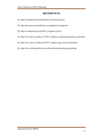 Latest Advances in GPS Technology
Department of ECE, MRITS.
24
REFERENCES
[1]. http://en.wikipedia.org/wiki/Global_Positioning_System
[2]. http://electronics.howstuffworks.com/gadgets/travel/gps.htm
[3]. http://en.wikipedia.org/wiki/GPS_navigation_device
[4]. http://www.ehow.com/about_5730112_objectives-global-positioning-system.html
[5]. http://www.ehow.com/about_6595713_purpose-gps-system-started.html
[6]. http://www.webmapsolutions.com/future-developments-gps-technology
 