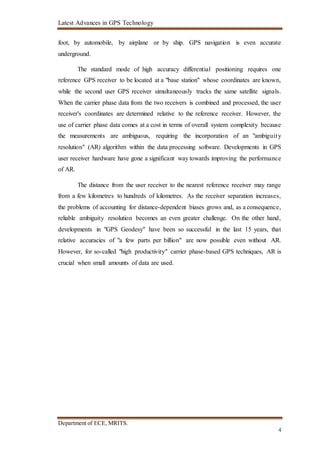 Latest Advances in GPS Technology
Department of ECE, MRITS.
4
foot, by automobile, by airplane or by ship. GPS navigation is even accurate
underground.
The standard mode of high accuracy differential positioning requires one
reference GPS receiver to be located at a "base station" whose coordinates are known,
while the second user GPS receiver simultaneously tracks the same satellite signals.
When the carrier phase data from the two receivers is combined and processed, the user
receiver's coordinates are determined relative to the reference receiver. However, the
use of carrier phase data comes at a cost in terms of overall system complexity because
the measurements are ambiguous, requiring the incorporation of an "ambiguity
resolution" (AR) algorithm within the data processing software. Developments in GPS
user receiver hardware have gone a significant way towards improving the performance
of AR.
The distance from the user receiver to the nearest reference receiver may range
from a few kilometres to hundreds of kilometres. As the receiver separation increases,
the problems of accounting for distance-dependent biases grows and, as a consequence,
reliable ambiguity resolution becomes an even greater challenge. On the other hand,
developments in "GPS Geodesy" have been so successful in the last 15 years, that
relative accuracies of "a few parts per billion" are now possible even without AR.
However, for so-called "high productivity" carrier phase-based GPS techniques, AR is
crucial when small amounts of data are used.
 