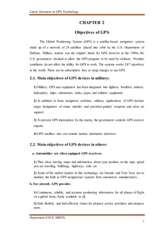 Latest Advances in GPS Technology
Department of ECE, MRITS.
5
CHAPTER 2
Objectives of GPS
The Global Positioning System (GPS) is a satellite-based navigation system
made up of a network of 24 satellites placed into orbit by the U.S. Department of
Defense. Military actions was the original intent for GPS, however in the 1980s, the
U.S. government decided to allow the GPS program to be used by civilians. Weather
conditions do not affect the ability for GPS to work. The systems works 24/7 anywhere
in the world. There are no subscription fees or setup charges to use GPS.
2.1. Main objectives of GPS devices in military:
1) Military GPS user equipment has been integrated into fighters, bombers, tankers,
helicopters, ships, submarines, tanks, jeeps, and soldiers' equipment.
2) In addition to basic navigation activities, military applications of GPS include
target designation of cruise missiles and precision-guided weapons and close air
support.
3) To prevent GPS interception by the enemy, the government controls GPS receiver
exports
4) GPS satellites also can contain nuclear detonation detectors.
2.2. Main objectives of GPS devices in others:
a. Automobiles are often equipped GPS receivers.
1) They show moving maps and information about your position on the map, speed
you are traveling, buildings, highways, exits etc.
2) Some of the market leaders in this technology are Garmin and Tom Tom, not to
mention the built in GPS navigational systems from automotive manufacturers.
b. For aircraft, GPS provides
1) Continuous, reliable, and accurate positioning information for all phases of flight
on a global basis, freely available to all.
2) Safe, flexible, and fuel-efficient routes for airspace service providers and airspace
users.
 