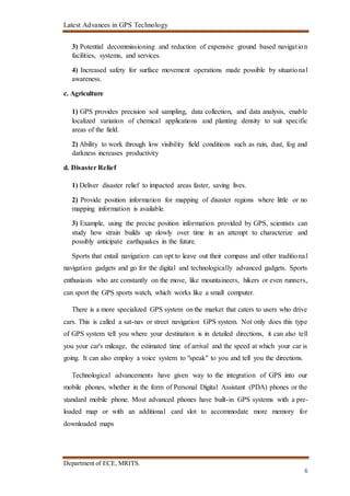 Latest Advances in GPS Technology
Department of ECE, MRITS.
6
3) Potential decommissioning and reduction of expensive ground based navigation
facilities, systems, and services.
4) Increased safety for surface movement operations made possible by situational
awareness.
c. Agriculture
1) GPS provides precision soil sampling, data collection, and data analysis, enable
localized variation of chemical applications and planting density to suit specific
areas of the field.
2) Ability to work through low visibility field conditions such as rain, dust, fog and
darkness increases productivity
d. Disaster Relief
1) Deliver disaster relief to impacted areas faster, saving lives.
2) Provide position information for mapping of disaster regions where little or no
mapping information is available.
3) Example, using the precise position information provided by GPS, scientists can
study how strain builds up slowly over time in an attempt to characterize and
possibly anticipate earthquakes in the future.
Sports that entail navigation can opt to leave out their compass and other traditional
navigation gadgets and go for the digital and technologically advanced gadgets. Sports
enthusiasts who are constantly on the move, like mountaineers, hikers or even runners,
can sport the GPS sports watch, which works like a small computer.
There is a more specialized GPS system on the market that caters to users who drive
cars. This is called a sat-nav or street navigation GPS system. Not only does this type
of GPS system tell you where your destination is in detailed directions, it can also tell
you your car's mileage, the estimated time of arrival and the speed at which your car is
going. It can also employ a voice system to "speak" to you and tell you the directions.
Technological advancements have given way to the integration of GPS into our
mobile phones, whether in the form of Personal Digital Assistant (PDA) phones or the
standard mobile phone. Most advanced phones have built-in GPS systems with a pre-
loaded map or with an additional card slot to accommodate more memory for
downloaded maps
 