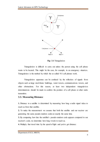 Latest Advances in GPS Technology
Department of ECE, MRITS.
8
Fig: 3.1 Triangulation
Triangulation is difficult to carry out unless the person using the cell phone
wants to be located. This might be the case, for example, in an emergency situation.
Triangulation is the method by which the so-called 911 cell phones work.
Triangulation apparatus can be confused by the reflection of signals from
objects such as large steel-frame buildings, water towers, communications towers, and
other obstructions. For this reason, at least two independent triangulation
determinations should be made to confirm the position of a cell phone or other radio
transmitter.
3.3. Measuring Distance
1. Distance to a satellite is determined by measuring how long a radio signal takes to
reach us from that satellite.
2. To make the measurement we assume that both the satellite and our receiver are
generating the same pseudo-random codes at exactly the same time.
3. By comparing how late the satellite's pseudo-random code appears compared to our
receiver's code, we determine how long it took to reach us.
4. Multiply that travel time by the speed of light and you've got distance.
 