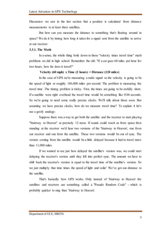 Latest Advances in GPS Technology
Department of ECE, MRITS.
9
Discussion we saw in the last section that a position is calculated from distance
measurements to at least three satellites.
But how can you measure the distance to something that's floating around in
space? We do it by timing how long it takes for a signal sent from the satellite to arrive
at our receiver.
3.3.1. The Math
In a sense, the whole thing boils down to those "velocity times travel time" math
problems we did in high school. Remember the old: "If a car goes 60 miles per hour for
two hours, how far does it travel?"
Velocity (60 mph) x Time (2 hours) = Distance (120 miles)
In the case of GPS we're measuring a radio signal so the velocity is going to be
the speed of light or roughly 186,000 miles per second. The problem is measuring the
travel time .The timing problem is tricky. First, the times are going to be awfully short.
If a satellite were right overhead the travel time would be something like 0.06 seconds.
So we're going to need some really precise clocks. We'll talk about those soon. But
assuming we have precise clocks, how do we measure travel time? To explain it let's
use a goofy analogy:
Suppose there was a way to get both the satellite and the receiver to start playing
"Stairway to Heaven" at precisely 12 noon. If sound could reach us from space then
standing at the receiver we'd hear two versions of the 'Stairway to Heaven', one from
our receiver and one from the satellite. These two versions would be out of sync. The
version coming from the satellite would be a little delayed because it had to travel more
than 11,000 miles.
If we wanted to see just how delayed the satellite's version was, we could start
delaying the receiver's version until they fell into perfect sync. The amount we have to
shift back the receiver's version is equal to the travel time of the satellite's version. So
we just multiply that time times the speed of light and voila! We’ve got our distance to
the satellite.
That's basically how GPS works. Only instead of 'Stairway to Heaven' the
satellites and receivers use something called a "Pseudo Random Code" - which is
probably quicker to sing than 'Stairway to Heaven'.
 