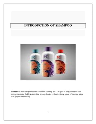 1
INTRODUCTION OF SHAMPOO
Shampoo is hair care product that is used for cleaning hair. The goal of using shampoo is to
remove unwanted build up, providing proper cleaning without extreme usage of chemical along
with proper smoothening.
 