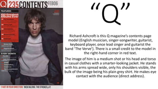 “Q”Richard Ashcroft is this Q magazine’s contents page
model (English musician, singer-songwriter, guitarist,
keyboard player, once lead singer and guitarist the
band ‘The Verve’). There is a small credit to the model in
the right-hand corner in red text.
The image of him is a medium shot or his head and torso
in casual clothes with a smarter-looking jacket. He stands
with his arms spread wide, only his shoulders visible, the
bulk of the image being his plain grey shirt. He makes eye
contact with the audience (direct address).
 