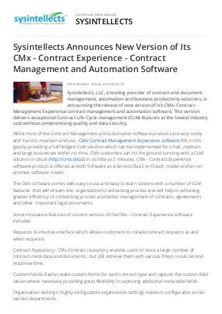 SYSINTELLECTS
AN OFFICIAL PRESS RELEASE
Sysintellects Announces New Version of Its
CMx - Contract Experience - Contract
Management and Automation Software
PRESS RELEASE - FEB 26, 2016 08:23 CST
Sysintellects, LLC, a leading provider of contract and document
management, automation and business productivity solutions, is
announcing the release of new version of it's CMx- Contract
Management Experience contract management and automation software. This version
delivers exceptional Contract Life Cycle management (CLM) features at the lowest industry
cost without compromising quality and data security.
​​​​​While most of the Contract Management and automation software products are very costly
and hard to maintain and use , CMx Contract Management Experience software fills in this
gap by providing a full fledged CLM solution which can be implemented for small ,medium
and large businesses within no time. CMx customers can hit the ground running with a CLM
solution in cloud (http://cmx.cloud) in as little as 5 minutes. CMx - Contract Experience
software product is offered as both Software as a Service (SaaS or Cloud) model and an on-
premise software model.
The CMx software comes with easy to use and easy to learn screens with a number of CLM
features that will stream line organization’s contracting process and will help in achieving
greater efficiency of contracting process and better management of contracts, agreements
and other important legal documents.
Some innovative features of current version of the CMx - Contract Experience software
includes:
Requests: A intuitive interface which allows customers to initiate contract requests as and
when required.
Contract Repository : CMx Contract repository enables users to store a large number of
contract meta data and documents , but still retrieve them with various filters in sub second
response time.
Custom Fields: Easily create custom forms for each contract type and capture the custom field
values where necessary providing great flexibility in capturing additional meta data fields.
Organization Settings: Highly configurable organization settings makes it configurable across
various departments.
 