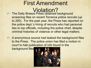 First Amendment
Violation?The Daily Breeze Press obtained background
screening files on recent Torrance police recruits (up
to 200). For the past year, the Press has reported on
the police dept.’s hiring of recruits who had personal
ties to top officials, including the police chief, despite
criminal histories of violence or other legal matters.
A anonymous source had leaked the background files
to the Press. The police union has filed a motion in
court to halt publication of info found in the
background files.
 