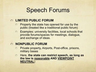 Speech Forums
LIMITED PUBLIC FORUM
Property the state has opened for use by the
public (treated like a traditional public forum)
Examples: university facilities, local schools that
provide forums/spaces for meetings, dialogue,
and exchange of ideas.
NONPUBLIC FORUM
Private property, Airports, Post-office, prisons,
military bases
Here, the state can restrict speech, as long as
the law is reasonable AND VIEWPOINT
NEUTRAL)
 