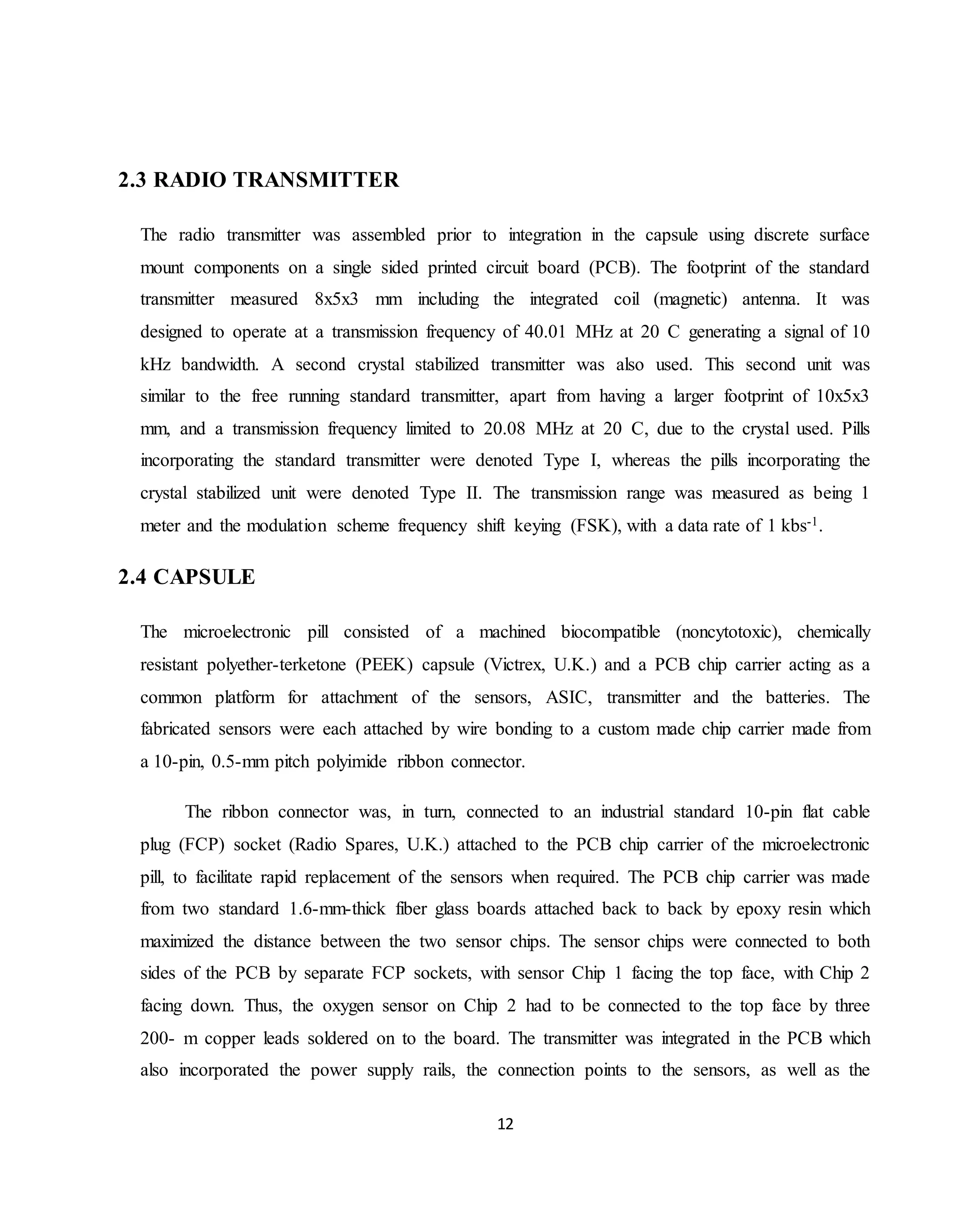 12
2.3 RADIO TRANSMITTER
The radio transmitter was assembled prior to integration in the capsule using discrete surface
mount components on a single sided printed circuit board (PCB). The footprint of the standard
transmitter measured 8x5x3 mm including the integrated coil (magnetic) antenna. It was
designed to operate at a transmission frequency of 40.01 MHz at 20 C generating a signal of 10
kHz bandwidth. A second crystal stabilized transmitter was also used. This second unit was
similar to the free running standard transmitter, apart from having a larger footprint of 10x5x3
mm, and a transmission frequency limited to 20.08 MHz at 20 C, due to the crystal used. Pills
incorporating the standard transmitter were denoted Type I, whereas the pills incorporating the
crystal stabilized unit were denoted Type II. The transmission range was measured as being 1
meter and the modulation scheme frequency shift keying (FSK), with a data rate of 1 kbs-1.
2.4 CAPSULE
The microelectronic pill consisted of a machined biocompatible (noncytotoxic), chemically
resistant polyether-terketone (PEEK) capsule (Victrex, U.K.) and a PCB chip carrier acting as a
common platform for attachment of the sensors, ASIC, transmitter and the batteries. The
fabricated sensors were each attached by wire bonding to a custom made chip carrier made from
a 10-pin, 0.5-mm pitch polyimide ribbon connector.
The ribbon connector was, in turn, connected to an industrial standard 10-pin flat cable
plug (FCP) socket (Radio Spares, U.K.) attached to the PCB chip carrier of the microelectronic
pill, to facilitate rapid replacement of the sensors when required. The PCB chip carrier was made
from two standard 1.6-mm-thick fiber glass boards attached back to back by epoxy resin which
maximized the distance between the two sensor chips. The sensor chips were connected to both
sides of the PCB by separate FCP sockets, with sensor Chip 1 facing the top face, with Chip 2
facing down. Thus, the oxygen sensor on Chip 2 had to be connected to the top face by three
200- m copper leads soldered on to the board. The transmitter was integrated in the PCB which
also incorporated the power supply rails, the connection points to the sensors, as well as the
 