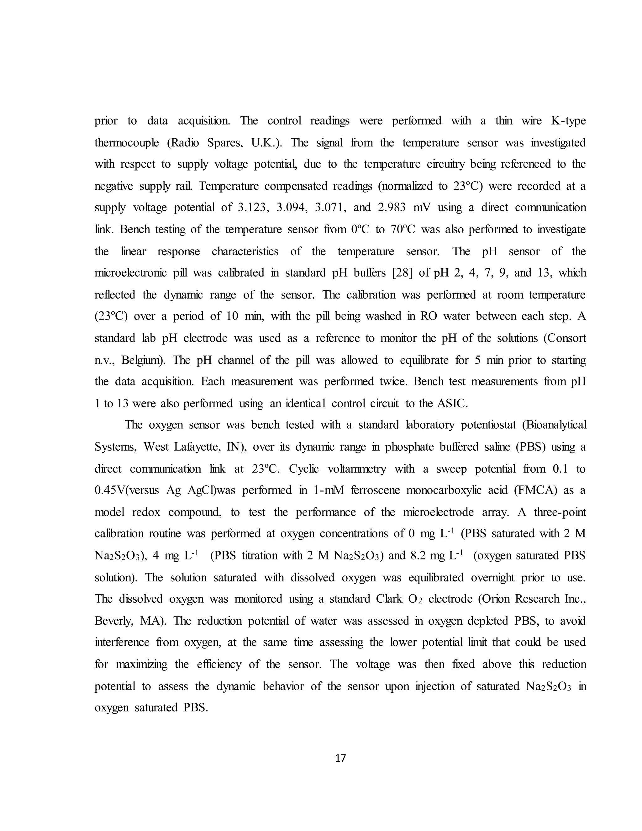 17
prior to data acquisition. The control readings were performed with a thin wire K-type
thermocouple (Radio Spares, U.K.). The signal from the temperature sensor was investigated
with respect to supply voltage potential, due to the temperature circuitry being referenced to the
negative supply rail. Temperature compensated readings (normalized to 23ºC) were recorded at a
supply voltage potential of 3.123, 3.094, 3.071, and 2.983 mV using a direct communication
link. Bench testing of the temperature sensor from 0ºC to 70ºC was also performed to investigate
the linear response characteristics of the temperature sensor. The pH sensor of the
microelectronic pill was calibrated in standard pH buffers [28] of pH 2, 4, 7, 9, and 13, which
reflected the dynamic range of the sensor. The calibration was performed at room temperature
(23ºC) over a period of 10 min, with the pill being washed in RO water between each step. A
standard lab pH electrode was used as a reference to monitor the pH of the solutions (Consort
n.v., Belgium). The pH channel of the pill was allowed to equilibrate for 5 min prior to starting
the data acquisition. Each measurement was performed twice. Bench test measurements from pH
1 to 13 were also performed using an identical control circuit to the ASIC.
The oxygen sensor was bench tested with a standard laboratory potentiostat (Bioanalytical
Systems, West Lafayette, IN), over its dynamic range in phosphate buffered saline (PBS) using a
direct communication link at 23ºC. Cyclic voltammetry with a sweep potential from 0.1 to
0.45V(versus Ag AgCl)was performed in 1-mM ferroscene monocarboxylic acid (FMCA) as a
model redox compound, to test the performance of the microelectrode array. A three-point
calibration routine was performed at oxygen concentrations of 0 mg L-1 (PBS saturated with 2 M
Na2S2O3), 4 mg L-1 (PBS titration with 2 M Na2S2O3) and 8.2 mg L-1 (oxygen saturated PBS
solution). The solution saturated with dissolved oxygen was equilibrated overnight prior to use.
The dissolved oxygen was monitored using a standard Clark O2 electrode (Orion Research Inc.,
Beverly, MA). The reduction potential of water was assessed in oxygen depleted PBS, to avoid
interference from oxygen, at the same time assessing the lower potential limit that could be used
for maximizing the efficiency of the sensor. The voltage was then fixed above this reduction
potential to assess the dynamic behavior of the sensor upon injection of saturated Na2S2O3 in
oxygen saturated PBS.
 