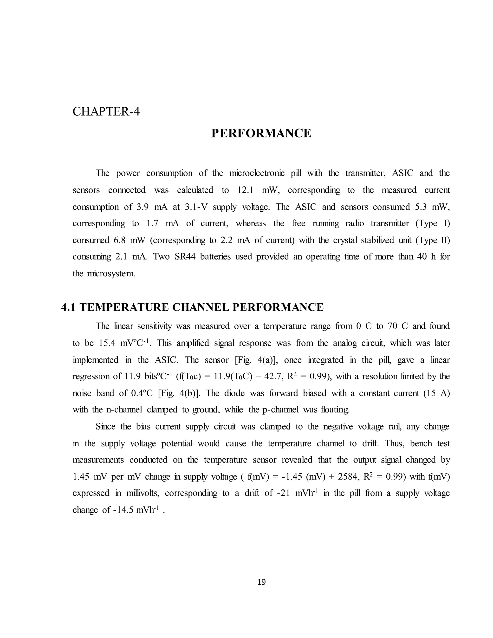 19
CHAPTER-4
PERFORMANCE
The power consumption of the microelectronic pill with the transmitter, ASIC and the
sensors connected was calculated to 12.1 mW, corresponding to the measured current
consumption of 3.9 mA at 3.1-V supply voltage. The ASIC and sensors consumed 5.3 mW,
corresponding to 1.7 mA of current, whereas the free running radio transmitter (Type I)
consumed 6.8 mW (corresponding to 2.2 mA of current) with the crystal stabilized unit (Type II)
consuming 2.1 mA. Two SR44 batteries used provided an operating time of more than 40 h for
the microsystem.
4.1 TEMPERATURE CHANNEL PERFORMANCE
The linear sensitivity was measured over a temperature range from 0 C to 70 C and found
to be 15.4 mVºC-1. This amplified signal response was from the analog circuit, which was later
implemented in the ASIC. The sensor [Fig. 4(a)], once integrated in the pill, gave a linear
regression of 11.9 bitsºC-1 (f(T0c) = 11.9(T0C) – 42.7, R2 = 0.99), with a resolution limited by the
noise band of 0.4ºC [Fig. 4(b)]. The diode was forward biased with a constant current (15 A)
with the n-channel clamped to ground, while the p-channel was floating.
Since the bias current supply circuit was clamped to the negative voltage rail, any change
in the supply voltage potential would cause the temperature channel to drift. Thus, bench test
measurements conducted on the temperature sensor revealed that the output signal changed by
1.45 mV per mV change in supply voltage ( f(mV) = -1.45 (mV) + 2584, R2 = 0.99) with f(mV)
expressed in millivolts, corresponding to a drift of -21 mVh-1 in the pill from a supply voltage
change of -14.5 mVh-1 .
 