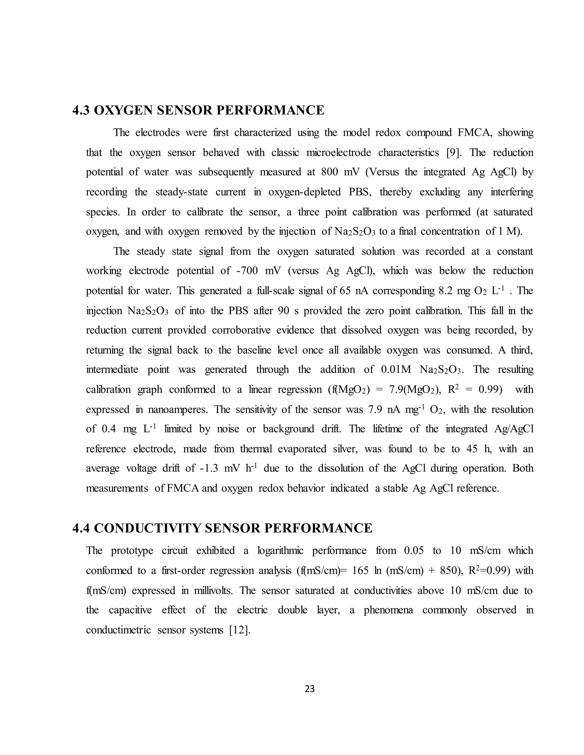23
4.3 OXYGEN SENSOR PERFORMANCE
The electrodes were first characterized using the model redox compound FMCA, showing
that the oxygen sensor behaved with classic microelectrode characteristics [9]. The reduction
potential of water was subsequently measured at 800 mV (Versus the integrated Ag AgCl) by
recording the steady-state current in oxygen-depleted PBS, thereby excluding any interfering
species. In order to calibrate the sensor, a three point calibration was performed (at saturated
oxygen, and with oxygen removed by the injection of Na2S2O3 to a final concentration of 1 M).
The steady state signal from the oxygen saturated solution was recorded at a constant
working electrode potential of -700 mV (versus Ag AgCl), which was below the reduction
potential for water. This generated a full-scale signal of 65 nA corresponding 8.2 mg O2 L-1 . The
injection Na2S2O3 of into the PBS after 90 s provided the zero point calibration. This fall in the
reduction current provided corroborative evidence that dissolved oxygen was being recorded, by
returning the signal back to the baseline level once all available oxygen was consumed. A third,
intermediate point was generated through the addition of 0.01M Na2S2O3. The resulting
calibration graph conformed to a linear regression (f(MgO2) = 7.9(MgO2), R2 = 0.99) with
expressed in nanoamperes. The sensitivity of the sensor was 7.9 nA mg-1 O2, with the resolution
of 0.4 mg L-1 limited by noise or background drift. The lifetime of the integrated Ag/AgCl
reference electrode, made from thermal evaporated silver, was found to be to 45 h, with an
average voltage drift of -1.3 mV h-1 due to the dissolution of the AgCl during operation. Both
measurements of FMCA and oxygen redox behavior indicated a stable Ag AgCl reference.
4.4 CONDUCTIVITY SENSOR PERFORMANCE
The prototype circuit exhibited a logarithmic performance from 0.05 to 10 mS/cm which
conformed to a first-order regression analysis (f(mS/cm)= 165 ln (mS/cm) + 850), R2=0.99) with
f(mS/cm) expressed in millivolts. The sensor saturated at conductivities above 10 mS/cm due to
the capacitive effect of the electric double layer, a phenomena commonly observed in
conductimetric sensor systems [12].
 