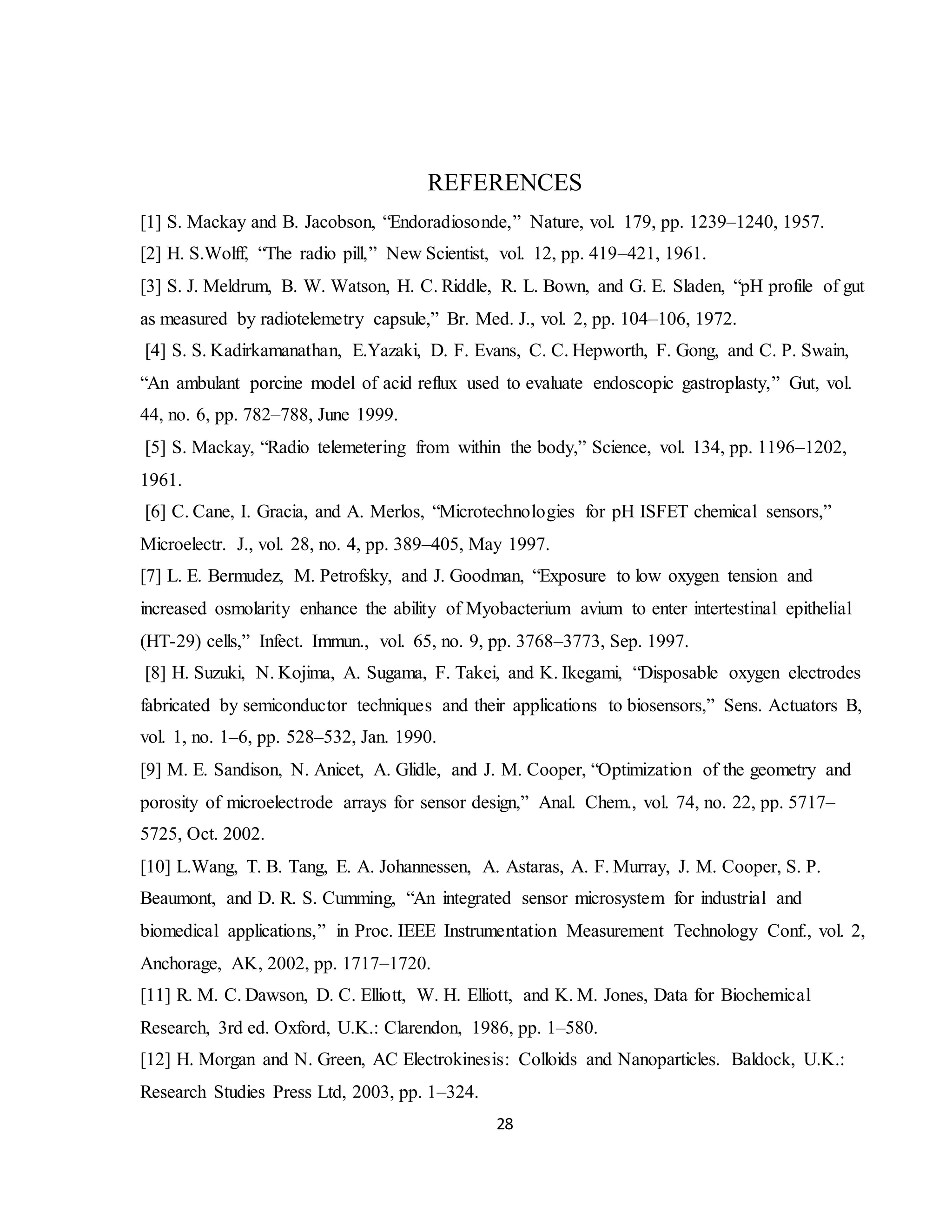 28
REFERENCES
[1] S. Mackay and B. Jacobson, “Endoradiosonde,” Nature, vol. 179, pp. 1239–1240, 1957.
[2] H. S.Wolff, “The radio pill,” New Scientist, vol. 12, pp. 419–421, 1961.
[3] S. J. Meldrum, B. W. Watson, H. C. Riddle, R. L. Bown, and G. E. Sladen, “pH profile of gut
as measured by radiotelemetry capsule,” Br. Med. J., vol. 2, pp. 104–106, 1972.
[4] S. S. Kadirkamanathan, E.Yazaki, D. F. Evans, C. C. Hepworth, F. Gong, and C. P. Swain,
“An ambulant porcine model of acid reflux used to evaluate endoscopic gastroplasty,” Gut, vol.
44, no. 6, pp. 782–788, June 1999.
[5] S. Mackay, “Radio telemetering from within the body,” Science, vol. 134, pp. 1196–1202,
1961.
[6] C. Cane, I. Gracia, and A. Merlos, “Microtechnologies for pH ISFET chemical sensors,”
Microelectr. J., vol. 28, no. 4, pp. 389–405, May 1997.
[7] L. E. Bermudez, M. Petrofsky, and J. Goodman, “Exposure to low oxygen tension and
increased osmolarity enhance the ability of Myobacterium avium to enter intertestinal epithelial
(HT-29) cells,” Infect. Immun., vol. 65, no. 9, pp. 3768–3773, Sep. 1997.
[8] H. Suzuki, N. Kojima, A. Sugama, F. Takei, and K. Ikegami, “Disposable oxygen electrodes
fabricated by semiconductor techniques and their applications to biosensors,” Sens. Actuators B,
vol. 1, no. 1–6, pp. 528–532, Jan. 1990.
[9] M. E. Sandison, N. Anicet, A. Glidle, and J. M. Cooper, “Optimization of the geometry and
porosity of microelectrode arrays for sensor design,” Anal. Chem., vol. 74, no. 22, pp. 5717–
5725, Oct. 2002.
[10] L.Wang, T. B. Tang, E. A. Johannessen, A. Astaras, A. F. Murray, J. M. Cooper, S. P.
Beaumont, and D. R. S. Cumming, “An integrated sensor microsystem for industrial and
biomedical applications,” in Proc. IEEE Instrumentation Measurement Technology Conf., vol. 2,
Anchorage, AK, 2002, pp. 1717–1720.
[11] R. M. C. Dawson, D. C. Elliott, W. H. Elliott, and K. M. Jones, Data for Biochemical
Research, 3rd ed. Oxford, U.K.: Clarendon, 1986, pp. 1–580.
[12] H. Morgan and N. Green, AC Electrokinesis: Colloids and Nanoparticles. Baldock, U.K.:
Research Studies Press Ltd, 2003, pp. 1–324.
 