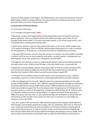 experiences of the Western Pacific Region. The following factors were cited in the attainment of the two
global targets by WPR; (a) strong leadership, (b) strong commitment, (c) effective partnership, and (d)
persistent efforts of front-line TB programmes in NTP.
2.3 Assessment of TB Service Delivery
2.3. 1 Provision of TB services
2.3.1.1 Strengths and opportunities: (LINK)
• Nationwide, a wide array of health facilities are providing health services including TB care to the
general population. There are 2,266 Rural Health Units (RHUs) and health centers (HCs), 16, 219
Barangay Health Stations (BHS), 1,771 public and private hospitals, 2,373 TB microscopy centers, 2,671
clinical laboratories and thousands of private clinics
• Health human resources under the LGUs include 3,047 doctors, 4,577 nurses, 16,821 midwives and
1,717 medical technologists. There are 199,546 active Barangay Health Workers or a ratio of one BHW
per 443 population or 74 families 25. It is estimated that there are 15,000 private practitioners.
• Coverage of DOTS services, at least in the public primary care network, has reached 100% in late 2002.
In addition, DOTS services are also provided by some public or private hospitals - including public non-
DOH hospitals, and by some private clinics including the non-profit NGOs.
• TB diagnostic and treatment services are integrated with the basic health services being provided by
the public health centers. DSSM and anti-TB drugs, in the public health sector, are generally free.
• Despite the varying knowledge, attitudes and practices (KAP) on TB by the private practitioners (PP),
most of them were willing to collaborate with the NTP (83.3%) provided they were paid (38.4%).
Majority of the hospitals in Metro Manila said that they are willing to support NTP.
• Training on TB care of different types of health workers such as the physicians, nurses, midwives,
microscopists, supervisors, private practitioners and barangay health workers are being conducted.
• DOH issued Department Circular 104 s. 2004 that defined the operational guidelines for the public-
private mix DOTS (PPMD) and AO no. 154 s. 2004 that organized the National and Regional coordinating
committees (NCC/RCC) to oversee PPMD implementation. PPMD provides the venue for the private
health care providers to support the TB control program either through provision of TB diagnostic and
treatment services or referral of TB symptomatic and patients to DOTS facilities 28, 29. Currently, there
are 220 public-initiated and private initiated PPMDs in 16 regions covering 36 million population. In
2008, there were 6, 914 new smear (+) cases detected leading to 6% contribution to national CDR and
18 % of the local CDR. The 2007 cohort analysis of 5,593 smear (+) showed a cure rate of 84% and
treatment success rate of 90%.
• A.O. 24-A, issued in 1997 and revised in 2004, defined how government hospitals should implement
DOTS strategy. Some hospitals adopted the strategy, either by establishing a DOTS clinic or referring TB
cases. Assessment showed that many of these hospitals are not implementing the revised guidelines
mainly due to lack of resources 31. Staff of unknown number of provincial and district hospitals had
been trained on DOTS while some of their medical technologists attended basic course on DSSM. Some
district and provincial hospitals provide DSSM. Public-to-public Mix DOTS (P2P) was piloted with the
 
