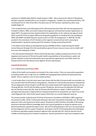 1. INTRODUCTION
1.1 Rationale and process of the strategic plan formulation (LINK)
The desire for the Philippines to achieve the millennium development goals (MDGs) on TB control in
2015 prompted the National Center for Disease Prevention and Control (NCDPC) of the Department of
Health (DOH) in January 2009 to review and update the 2006 – 2010 national strategic plan to control TB
and craft plan of action until 2015. Specifically, DOH sees the need to; (1) align the TB control strategic
direction with the sector-wide approach of the Health Sector Reform Agenda / Fourmula One (F1) and
incorporate the TB control plans of the Province-wide / ARMM Investment Plan for Health (PIPH/AIPH),
(2) define the long-term actions to address key issues and constraints identified by various program
evaluation and monitoring teams, (3) utilize the results of 2007 National TB Prevalence Survey (NTPS) to
generate better estimates of the TB epidemiological situation and set realistic programmatic targets, (4)
strategize how substantial resources from the government, FAPs and other sources could be effectively
and efficiently utilized, and (5) define how to maximize recently-developed technologies and global
guidelines to achieve the MDGs in TB control .
With the concurrence of the Technical Assistance Coordination Team (TACT) of DOH, NCDPC mobilized
technical and logistical support from the Global Fund Against AIDS, TB and Malaria (Global Fund), World
Health Organization (WHO) and United States Agency for International Agency (USAID) through the
Linking Initiatives and Networking to Control TB (TB LINC) and Health Policy Development Program
(HPDP). DOH organized two groups to work on the plan with the issuance of Department Personnel
Order (DPO) no. 2009-2125. The Steering Committee, chaired by the Director of the NCDPC and co-
chaired by the Director of the Infectious Disease Office (IDO), provided policy and strategic oversight
while the Task Force, headed by the NTP manager and assisted by the short term consultant of WHO,
conducted the situational assessment, drafted the strategic plan and consulted stakeholders. TACT
reviewed and approved the TF outputs endorsed by the Steering Committee.
Guided by the health sector/logical framework and the four implementation pillars of the health sector
reform, the Task Force systematically assessed the TB burden and TB control efforts in the Philippines
through review of published and unpublished literature and interview of key informants. The
comprehensive situational assessment (SA) report was the basis for the drafting of the 2010 – 2015
strategic plan to control TB. Stakeholders critically reviewed it during a consultative meeting held on July
8 – 9, 2009 at the Grand Opera Hotel in Manila. Based on the agreements, financial plan including
resource requirements, implementing arrangement and monitoring and evaluation plan were then
developed and presented during the second stakeholders meeting done on August 5 – 6, 2009. Eighty
participants attended the first consultation while 70 participants were present at the second meeting.
NCDPC pursued this multi-sectoral and broad based participation not only to solicit inputs to the plan
but also to strengthen its linkages and ensure support from the different stakeholders.
The purpose of the strategic plan is to serve as a roadmap for the country to reduce TB to a level where
it is no longer a public health threat. Expected users are policy makers, managers of TB control program
at all levels, implementers, local and international partners and others who dream and are working
towards a TB-free Philippines.
(LALAGYAN NG BACK)
 