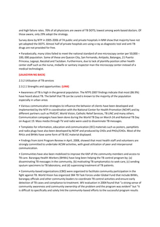 and high failure rates. 70% of all physicians are aware of TB DOTS; lowest among work-based doctors. Of
those aware, only 29% adopt the strategy.
Survey done by NTP in 2005-2006 of 74 public and private hospitals in MM show that majority have not
yet adopted the DOTS. Almost half of private hospitals are using x-ray as diagnostic tool and anti-TB
drugs are not provided for free.
• Paradoxically, many cities failed to meet the national standard of one microscopy center per 50,000 –
100, 000 population. Some of these are Quezon City, San Fernando, Antipolo, Batangas, 21 Puerto
Princesa, Legaspi, Bacolod and Tacloban. Furthermore, due to lack of plantilla position other health
center staff such as the nurse, midwife or sanitary inspector man the microscopy center instead of a
medical technologist.
(LALAGYAN NG BACK)
2.3.2 Utilization of TB services
2.3.2.1 Strengths and opportunities: (LINK)
• Awareness of TB is high in the general population. The NTPS 2007 findings indicate that most (86.9%)
have heard about TB. The belief that TB can be cured is known to the majority of the population
especially in urban areas
• Various communication strategies to influence the behavior of clients have been developed and
implemented by the NTP in coordination with the National Center for Health Promotion (NCHP) and by
different partners such as PhilCAT, World Vision, Catholic Relief Services, TB LINC and many others.
Communication campaigns have been done during the World TB Day on March 24 and National TB Day
on August 19. Mass media through TV and radio were used to disseminate TB messages.
• Templates for information, education and communication (IEC) materials such as posters, pamphlets
and radio plugs have also been developed by NCHP and produced by CHDs and PHOs/CHOs. Most of the
RHUs and BHWs have some form of TB IEC material displayed.
• Findings from Joint Program Review in April, 2008, showed that most health staff and volunteers are
strongly committed to undertake ACSM activities, with good utilization of peer and interpersonal
communication.
• Communities have also been mobilized to improve the KAP of the community members and access to
TB care. Barangay Health Workers (BHWs) have long been helping the TB control program by; (a)
disseminating TB messages in the community, (b) motivating TB symptomatics to seek care, (c) sending
sputum specimens to TB laboratory, and (d) supervising treatment of TB patients.
• Community-based organizations (CBO) were organized to facilitate community participation in the
fight against TB. World Vision has organized 384 TB Task Forces under Global Fund that include BHWs,
barangay officials and other community leaders to coordinate TB control activities and ensure early
detection of TB cases and compliance to treatment. WV evaluation in 2004 found that “a strong sense of
community awareness and community ownership of the problem and the program was evident” but “it
is difficult to specifically and solely link the community-based efforts to the successful program results
 