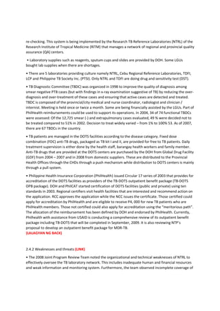 re-checking. This system is being implemented by the Research TB Reference Laboratories (NTRL) of the
Research Institute of Tropical Medicine (RITM) that manages a network of regional and provincial quality
assurance (QA) centers.
• Laboratory supplies such as reagents, sputum cups and slides are provided by DOH. Some LGUs
bought lab supplies when there are shortages.
• There are 5 laboratories providing culture namely NTRL, Cebu Regional Reference Laboratories, TDFI,
LCP and Philippine TB Society Inc. (PTSI). Only NTRL and TDFI are doing drug and sensitivity test (DST).
• TB Diagnostic Committee (TBDC) was organized in 1998 to improve the quality of diagnosis among
smear negative PTB cases (but with findings in x-ray examination suggestive of TB) by reducing the over-
diagnosis and over-treatment of these cases and ensuring that active cases are detected and treated.
TBDC is composed of the provincial/city medical and nurse coordinator, radiologist and clinician /
internist. Meeting is held once or twice a month. Some are being financially assisted by the LGUs. Part of
PhilHealth reimbursements could be used to support its operations. In 2004, 34 of 74 functional TBDCs
were assessed: Of the 12,725 smear (-) and extrapulmonary cases evaluated, 49 % were decided not to
be treated compared to 51% in 2002. Decision to treat widely varied – from 1% to 100% 53. As of 2007,
there are 67 TBDCs in the country.
• TB patients are managed in the DOTS facilities according to the disease category. Fixed dose
combination (FDC) anti-TB drugs, packaged as TB kit I and II, are provided for free to TB patients. Daily
treatment supervision is either done by the health staff, barangay health workers and family member.
Anti-TB drugs that are provided at the DOTS centers are purchased by the DOH from Global Drug Facility
(GDF) from 2004 – 2007 and in 2008 from domestic suppliers. These are distributed to the Provincial
Health Offices through the CHDs through a push mechanism while distribution to DOTS centers is mainly
through a pull system.
• Philippine Health Insurance Corporation (PhilHealth) issued Circular 17 series of 2003 that provides for
accreditation of the DOTS facilities as providers of the TB-DOTS outpatient benefit package (TB-DOTS
OPB package). DOH and PhilCAT started certification of DOTS facilities (public and private) using ten
standards in 2003. Regional certifiers visit health facilities that are interested and recommend action on
the application. RCC approves the application while the NCC issues the certificate. Those certified could
apply for accreditation by PhilHealth and are eligible to receive P4, 000 for new TB patients who are
PhilHealth members. Those not certified could also apply for accreditation using the “meritorious path”.
The allocation of the reimbursement has been defined by DOH and endorsed by PhilHealth. Currently,
Philhealth with assistance from USAID is conducting a comprehensive review of its outpatient benefit
package including TB-DOTS that will be completed in September, 2009. It is also reviewing NTP’s
proposal to develop an outpatient benefit package for MDR-TB.
(LALAGYAN NG BACK)
2.4.2 Weaknesses and threats (LINK)
• The 2008 Joint Program Review Team noted the organizational and technical weaknesses of NTRL to
effectively oversee the TB laboratory network. This includes inadequate human and financial resources
and weak information and monitoring system. Furthermore, the team observed incomplete coverage of
 